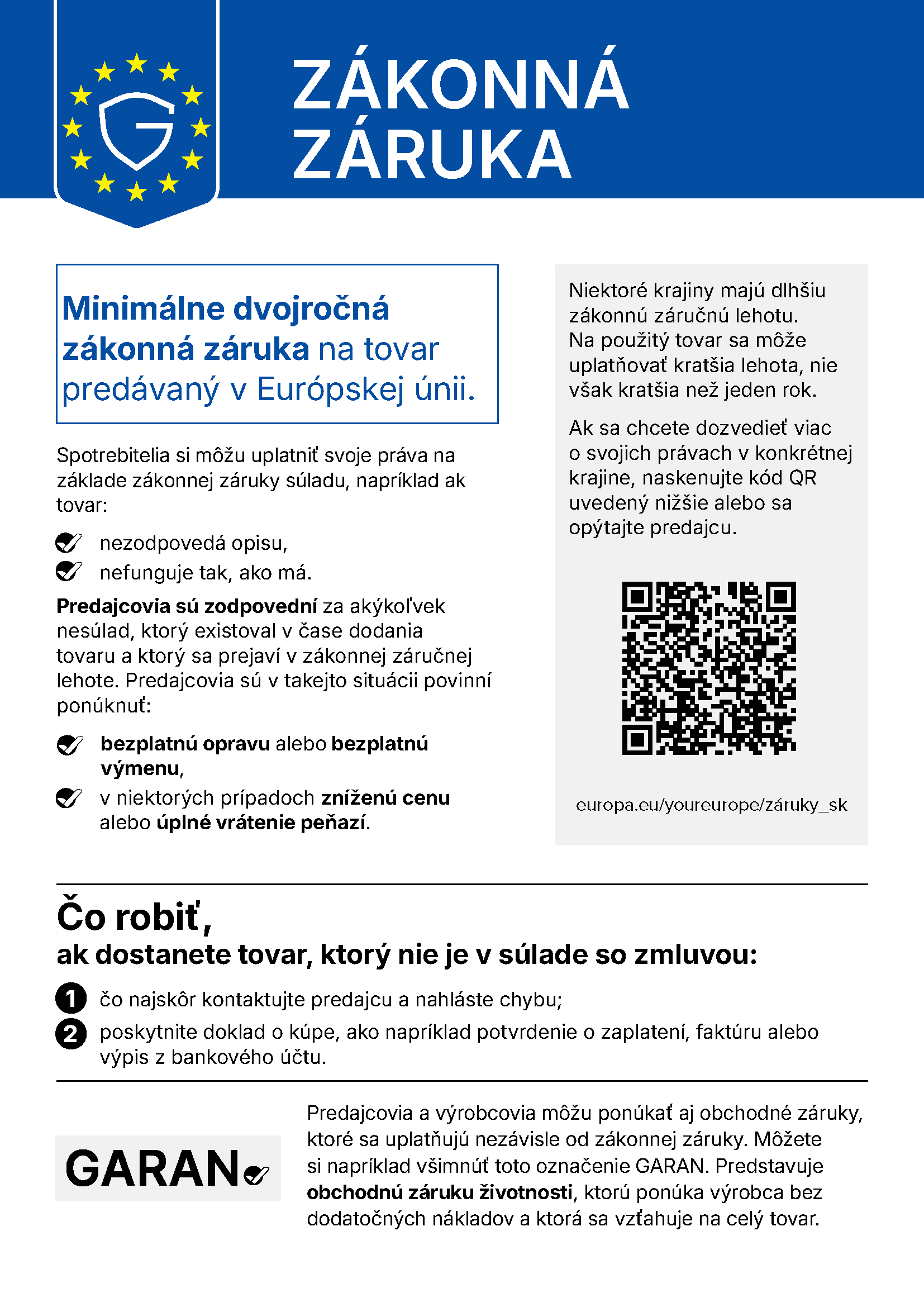 ZÁKONNÁ ZÁRUKA Minimálne dvojročná zákonná záruka na tovar predávaný v Európskej únii. Spotrebitelia si môžu uplatniť svoje práva na základe zákonnej záruky súladu, napríklad ak tovar: nezodpovedá opisu, nefunguje tak, ako má. Predajcovia sú zodpovední za akýkoľvek nesúlad, ktorý existoval v čase dodania tovaru a ktorý sa prejaví v zákonnej záručnej lehote. Predajcovia sú v takejto situácii povinní ponúknuť: bezplatnú opravu alebo bezplatnú výmenu, v niektorých prípadoch zníženú cenu alebo úplné vrátenie peňazí. Niektoré krajiny majú dlhšiu zákonnú záručnú lehotu. Na použitý tovar sa môže uplatňovať kratšia lehota, nie však kratšia než jeden rok. Ak sa chcete dozvedieť viac o svojich právach v konkrétnej krajine, naskenujte kód QR uvedený nižšie alebo sa opýtajte predajcu. europa.eu/youreurope/záruky_sk Čo robiť, ak dostanete tovar, ktorý nie je v súlade so zmluvou: čo najskôr kontaktujte predajcu a nahláste chybu; poskytnite doklad o kúpe, ako napríklad potvrdenie o zaplatení, faktúru alebo výpis z bankového účtu. Predajcovia a výrobcovia môžu ponúkať aj obchodné záruky, ktoré sa uplatňujú nezávisle od zákonnej záruky. Môžete si napríklad všimnúť toto označenie GARAN. Predstavuje obchodnú záruku životnosti, ktorú ponúka výrobca bez dodatočných nákladov a ktorá sa vzťahuje na celý tovar.